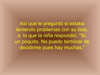 Así que le preguntó si estaba teniendo problemas con su lista, a  lo que la niña respondió: "Si, un poquito. No puedo terminar de decidirme pues hay muchas." 