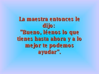 La maestra entonces le dijo:  "Bueno, léenos lo que tienes hasta ahora y a lo mejor te podemos ayudar". 