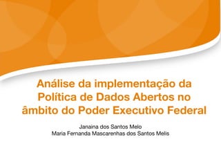 Análise da implementação da
Política de Dados Abertos no
âmbito do Poder Executivo Federal
Janaina dos Santos Melo
Maria Fernanda Mascarenhas dos Santos Melis
 