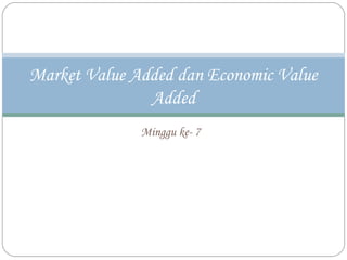 Minggu ke- 7
Market Value Added dan Economic Value
Added
 