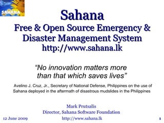Sahana Free & Open Source Emergency & Disaster Management System http://www.sahana.lk Mark Prutsalis Director, Sahana Software Foundation “ No innovation matters more  than that which saves lives” Avelino J. Cruz, Jr., Secretary of National Defense, Philippines on the use of Sahana deployed in the aftermath of disastrous mudslides in the Philippines 
