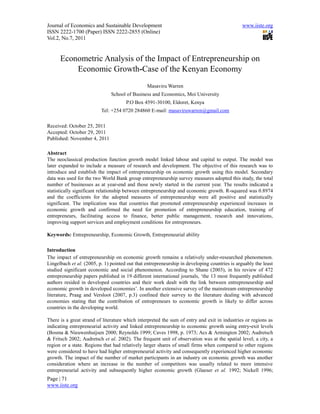 Journal of Economics and Sustainable Development                                               www.iiste.org
ISSN 2222-1700 (Paper) ISSN 2222-2855 (Online)
Vol.2, No.7, 2011


      Econometric Analysis of the Impact of Entrepreneurship on
          Economic Growth-Case of the Kenyan Economy
                                                Masaviru Warren
                               School of Business and Economics, Moi University
                                      P.O Box 4591-30100, Eldoret, Kenya
                          Tel: +254 0720 284860 E-mail: masaviruwarren@gmail.com

Received: October 25, 2011
Accepted: October 29, 2011
Published: November 4, 2011

Abstract
The neoclassical production function growth model linked labour and capital to output. The model was
later expanded to include a measure of research and development. The objective of this research was to
introduce and establish the impact of entrepreneurship on economic growth using this model. Secondary
data was used for the two World Bank group entrepreneurship survey measures adopted this study, the total
number of businesses as at year-end and those newly started in the current year. The results indicated a
statistically significant relationship between entrepreneurship and economic growth. R-squared was 0.8974
and the coefficients for the adopted measures of entrepreneurship were all positive and statistically
significant. The implication was that countries that promoted entrepreneurship experienced increases in
economic growth and confirmed the need for promotion of entrepreneurship education, training of
entrepreneurs, facilitating access to finance, better public management, research and innovations,
improving support services and employment conditions for entrepreneurs.

Keywords: Entrepreneurship, Economic Growth, Entrepreneurial ability

Introduction
The impact of entrepreneurship on economic growth remains a relatively under-researched phenomenon.
Lingelbach et al. (2005, p. 1) pointed out that entrepreneurship in developing countries is arguably the least
studied significant economic and social phenomenon. According to Shane (2003), in his review of 472
entrepreneurship papers published in 19 different international journals, ‘the 13 most frequently published
authors resided in developed countries and their work dealt with the link between entrepreneurship and
economic growth in developed economies’. In another extensive survey of the mainstream entrepreneurship
literature, Praag and Versloot (2007, p.3) confined their survey to the literature dealing with advanced
economies stating that the contribution of entrepreneurs to economic growth is likely to differ across
countries in the developing world.

There is a great strand of literature which interpreted the sum of entry and exit in industries or regions as
indicating entrepreneurial activity and linked entrepreneurship to economic growth using entry-exit levels
(Bosma & Nieuwenhuijsen 2000; Reynolds 1999; Caves 1998, p. 1973; Acs & Armington 2002; Audretsch
& Fritsch 2002; Audretsch et al. 2002). The frequent unit of observation was at the spatial level; a city, a
region or a state. Regions that had relatively larger shares of small firms when compared to other regions
were considered to have had higher entrepreneurial activity and consequently experienced higher economic
growth. The impact of the number of market participants in an industry on economic growth was another
consideration where an increase in the number of competitors was usually related to more intensive
entrepreneurial activity and subsequently higher economic growth (Glaeser et al. 1992; Nickell 1996;
Page | 71
www.iiste.org
 