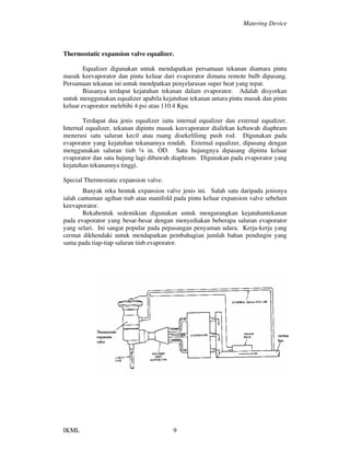Matering Device
IKML 9
Thermostatic expansion valve equalizer.
Equalizer digunakan untuk mendapatkan persamaan tekanan diantara pintu
masuk keevaporator dan pintu keluar dari evaporator dimana remote bulb dipasang.
Persamaan tekanan ini untuk mendpatkan penyelarasan super heat yang tepat.
Biasanya terdapat kejatuhan tekanan dalam evaporator. Adalah disyorkan
untuk menggunakan equalizer apabila kejatuhan tekanan antara pintu masuk dan pintu
keluar evaporator melebihi 4 psi atau 110.4 Kpa.
Terdapat dua jenis equalizer iaitu internal equalizer dan external equalizer.
Internal equalizer, tekanan dipintu masuk keevaporator dialirkan kebawah diaphram
menerusi satu saluran kecil atau ruang disekelilimg push rod. Digunakan pada
evaporator yang kejatuhan tekanannya rendah. External equalizer, dipasang dengan
menggunakan saluran tiub ¼ in. OD. Satu hujungnya dipasang dipintu keluar
evaporator dan satu hujung lagi dibawah diaphram. Digunakan pada evaporator yang
kejatuhan tekanannya tinggi.
Special Thermostatic expansion valve.
Banyak reka bentuk expansion valve jenis ini. Salah satu daripada jenisnya
ialah cantuman agihan tiub atau manifold pada pintu keluar expansion valve sebelum
keevaporator.
Rekabentuk sedemikian digunakan untuk mengurangkan kejatuhantekanan
pada evaporator yang besar-besar dengan menyediakan beberapa saluran evaporator
yang selari. Ini sangat popular pada pepasangan penyaman udara. Kerja-kerja yang
cermat dikhendaki untuk mendapatkan pembahagian jumlah bahan pendingin yang
sama pada tiap-tiap saluran tiub evaporator.
 