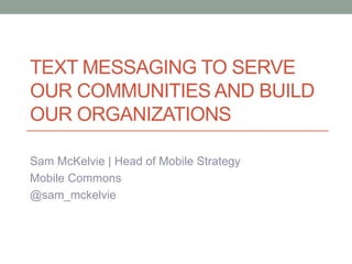 TEXT MESSAGING TO SERVE
OUR COMMUNITIES AND BUILD
OUR ORGANIZATIONS
Sam McKelvie | Head of Mobile Strategy
Mobile Commons
@sam_mckelvie
 