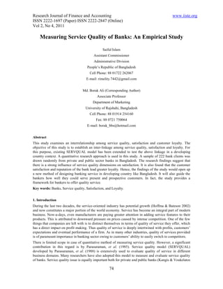 Research Journal of Finance and Accounting                                                       www.iiste.org
ISSN 2222-1697 (Paper) ISSN 2222-2847 (Online)
Vol 2, No 4, 2011

    Measuring Service Quality of Banks: An Empirical Study

                                                Saiful Islam
                                          Assistant Commissioner
                                          Administrative Division
                                      People’s Republic of Bangladesh
                                       Cell Phone: 88 01722 262067
                                     E-mail: rimelity.7442@gmail.com


                                  Md. Borak Ali (Corresponding Author)
                                            Associate Professor
                                         Department of Marketing
                                    University of Rajshahi, Bangladesh
                                       Cell Phone: 88 01914 254160
                                            Fax: 88 0721 750064
                                     E-mail: borak_bbs@hotmail.com


Abstract
This study examines an interrelationship among service quality, satisfaction and customer loyalty. The
objective of this study is to establish an inter-linkage among service quality, satisfaction and loyalty. For
this purpose, existing SERVQUAL model has been extended to test the above linkage in a developing
country context. A quantitative research approach is used in this study. A sample of 222 bank clients was
drawn randomly from private and public sector banks in Bangladesh. The research findings suggest that
there is a strong influence of service quality dimensions on satisfaction. It is also found that the customer
satisfaction and reputation of the bank lead greater loyalty. Hence, the findings of the study would open up
a new method of designing banking service in developing country like Bangladesh. It will also guide the
bankers how well they could serve present and prospective customers. In fact, the study provides a
framework for bankers to offer quality service.
Key words: Banks, Service quality, Satisfaction, and Loyalty.


1. Introduction
During the last two decades, the service-oriented industry has potential growth (Hoffma & Bateson 2002)
and now constitutes a major portion of the world economy. Service has become an integral part of modern
business. Now-a-days, even manufacturers are paying greater attention in adding service features to their
products. This is attributed to downward pressure on prices caused by intense competition. One of the few
things that companies are left with is to distinct themselves in terms of quality of service they offer, which
has a direct impact on profit making. Thus quality of service is deeply intertwined with profits, customers’
expectations and eventual performance of a firm. As in many other industries, quality of services provided
is of paramount importance in banking sector owing to customers’ ability to easily switch to competitors.
There is limited scope in case of quantitative method of measuring service quality. However, a significant
contribution in this regard is by Parasuraman, et al. (1985). Service quality model (SERVQUAL)
developed by Parasuraman, et al. (1988) is extensively used to evaluate quality of service in different
business domains. Many researchers have also adopted this model to measure and evaluate service quality
of banks. Service quality issue is equally important both for private and public banks (Kangis & Voukelatos

                                                     74
 