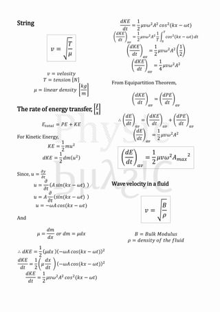 String
𝑣 = 𝑣𝑒𝑙𝑜𝑠𝑖𝑡𝑦
𝑇 = 𝑡𝑒𝑛𝑠𝑖𝑜𝑛 𝑁
𝜇 = 𝑙𝑖𝑛𝑒𝑎𝑟 𝑑𝑒𝑛𝑠𝑖𝑡𝑦
𝑘𝑔
𝑚
The rate of energy transfer,
𝑱
𝒔
𝐸𝑡𝑜𝑡𝑎𝑙 = 𝑃𝐸 + 𝐾𝐸
For Kinetic Energy,
𝐾𝐸 =
1
2
𝑚𝑢2
𝑑𝐾𝐸 =
1
2
𝑑𝑚 𝑢2
Since, 𝑢 =
𝜕𝑦
𝜕𝑡
𝑢 =
𝜕
𝜕𝑡
𝐴 𝑠𝑖𝑛(𝑘𝑥 − 𝜔𝑡)
𝑢 = 𝐴
𝜕
𝜕𝑡
𝑠𝑖𝑛(𝑘𝑥 − 𝜔𝑡)
𝑢 = −𝜔𝐴 𝑐𝑜𝑠(𝑘𝑥 − 𝜔𝑡)
And
𝜇 =
𝑑𝑚
𝑑𝑥
𝑜𝑟 𝑑𝑚 = 𝜇𝑑𝑥
∴ 𝑑𝐾𝐸 =
1
2
𝜇𝑑𝑥 −𝜔𝐴 𝑐𝑜𝑠(𝑘𝑥 − 𝜔𝑡) 2
𝑑𝐾𝐸
𝑑𝑡
=
1
2
𝜇
𝑑𝑥
𝑑𝑡
−𝜔𝐴 𝑐𝑜𝑠(𝑘𝑥 − 𝜔𝑡) 2
𝑑𝐾𝐸
𝑑𝑡
=
1
2
𝜇𝑣𝜔2
𝐴2
𝑐𝑜𝑠2
(𝑘𝑥 − 𝜔𝑡)
𝑑𝐾𝐸
𝑑𝑡
=
1
2
𝜇𝑣𝜔2
𝐴2
𝑐𝑜𝑠2
(𝑘𝑥 − 𝜔𝑡)
𝑑𝐾𝐸
𝑑𝑡 𝑎𝑣
=
1
2
𝜇𝑣𝜔2
𝐴2
1
𝑇
𝑐𝑜𝑠2
(𝑘𝑥 − 𝜔𝑡)
𝑇
0
𝑑𝑡
𝑑𝐾𝐸
𝑑𝑡 𝑎𝑣
=
1
2
𝜇𝑣𝜔2
𝐴2
1
2
𝑑𝐾𝐸
𝑑𝑡 𝑎𝑣
=
1
4
𝜇𝑣𝜔2
𝐴2
From Equipartition Theorem,
𝑑𝐾𝐸
𝑑𝑡 𝑎𝑣
=
𝑑𝑃𝐸
𝑑𝑡 𝑎𝑣
∴
𝑑𝐸
𝑑𝑡 𝑎𝑣
=
𝑑𝐾𝐸
𝑑𝑡 𝑎𝑣
+
𝑑𝑃𝐸
𝑑𝑡 𝑎𝑣
𝑑𝐸
𝑑𝑡 𝑎𝑣
=
1
2
𝜇𝑣𝜔2
𝐴2
Wave velocity in a fluid
𝐵 = 𝐵𝑢𝑙𝑘 𝑀𝑜𝑑𝑢𝑙𝑢𝑠
𝜌 = 𝑑𝑒𝑛𝑠𝑖𝑡𝑦 𝑜𝑓 𝑡ℎ𝑒 𝑓𝑙𝑢𝑖𝑑
𝑣 =
𝑇
𝜇
𝑑𝐸
𝑑𝑡 𝑎𝑣
=
1
2
𝜇𝑣𝜔2 𝐴 𝑚𝑎𝑥
2
𝑣 =
𝐵
𝜌
 