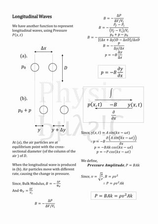 Longitudinal Waves
We have another function to represent
longitudinal waves, using Pressure
𝑃 𝑥, 𝑡
At (a), the air particles are at
equilibrium point with the cross-
sectional diameter (of the column of the
air ) of 𝐷.
When the longitudinal wave is produced
in (b). Air particles move with different
rate, causing the change in pressure.
Since, Bulk Modulus, 𝐵 = −
∆𝑃
Φ 𝑉
And Φ 𝑉 =
∆𝑉
𝑉𝑖
𝐵 = −
∆𝑃
∆𝑉/𝑉𝑖
(a).
(b).
𝑦 𝑦 + ∆𝑦
𝐷
∆𝑥
𝑝0
𝑝0 + 𝑝
𝐵 = −
∆𝑃
∆𝑉/𝑉𝑖
𝐵 = −
𝑃𝑓 − 𝑃𝑖
𝑉𝑓 − 𝑉𝑖 /𝑉𝑖
𝐵 = −
𝑝0 + 𝑝 − 𝑝0
∆𝑥 + ∆𝑦 𝐷 − ∆𝑥𝐷 /∆𝑥𝐷
𝐵 = −
𝑝
∆𝑦/∆𝑥
𝑝 = −𝐵
∆𝑦
∆𝑥
Since, y 𝑥, 𝑡 = 𝐴 𝑠𝑖𝑛(𝑘𝑥 − 𝜔𝑡)
∴ 𝑝 = −𝐵
𝜕 𝐴 𝑠𝑖𝑛 𝑘𝑥 − 𝜔𝑡
𝜕𝑥
𝑝 = −𝐵𝐴𝑘 𝑐𝑜𝑠 𝑘𝑥 − 𝜔𝑡
𝑝 = −𝑃 𝑐𝑜𝑠 𝑘𝑥 − 𝜔𝑡
We define,
𝑷𝒓𝒆𝒔𝒔𝒖𝒓𝒆 𝑨𝒎𝒑𝒍𝒊𝒕𝒖𝒅𝒆, 𝑃 = 𝐵𝐴𝑘
Since, 𝑣 =
𝐵
𝜌
, 𝐵 = 𝜌𝑣2
∴ 𝑃 = 𝜌𝑣2
𝐴𝑘
𝑝 = −𝐵
𝜕𝑦
𝜕𝑥
𝑦(𝑥, 𝑡)𝑝 𝑥, 𝑡 −𝐵
𝜕
𝜕𝑥
𝑃 = 𝐵𝐴𝑘 = 𝜌𝑣2 𝐴𝑘
 