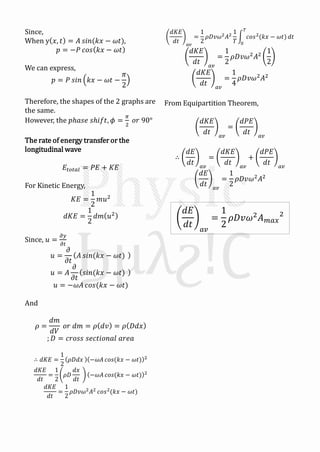 Since,
When y 𝑥, 𝑡 = 𝐴 𝑠𝑖𝑛(𝑘𝑥 − 𝜔𝑡),
𝑝 = −𝑃 𝑐𝑜𝑠 𝑘𝑥 − 𝜔𝑡
We can express,
𝑝 = 𝑃 𝑠𝑖𝑛 𝑘𝑥 − 𝜔𝑡 −
𝜋
2
Therefore, the shapes of the 2 graphs are
the same.
However, the 𝑝ℎ𝑎𝑠𝑒 𝑠ℎ𝑖𝑓𝑡, 𝜙 =
𝜋
2
𝑜𝑟 90°
The rate of energy transfer or the
longitudinal wave
𝐸𝑡𝑜𝑡𝑎𝑙 = 𝑃𝐸 + 𝐾𝐸
For Kinetic Energy,
𝐾𝐸 =
1
2
𝑚𝑢2
𝑑𝐾𝐸 =
1
2
𝑑𝑚 𝑢2
Since, 𝑢 =
𝜕𝑦
𝜕𝑡
𝑢 =
𝜕
𝜕𝑡
𝐴 𝑠𝑖𝑛(𝑘𝑥 − 𝜔𝑡)
𝑢 = 𝐴
𝜕
𝜕𝑡
𝑠𝑖𝑛(𝑘𝑥 − 𝜔𝑡)
𝑢 = −𝜔𝐴 𝑐𝑜𝑠(𝑘𝑥 − 𝜔𝑡)
And
𝜌 =
𝑑𝑚
𝑑𝑉
𝑜𝑟 𝑑𝑚 = 𝜌 𝑑𝑣 = 𝜌 𝐷𝑑𝑥
; 𝐷 = 𝑐𝑟𝑜𝑠𝑠 𝑠𝑒𝑐𝑡𝑖𝑜𝑛𝑎𝑙 𝑎𝑟𝑒𝑎
∴ 𝑑𝐾𝐸 =
1
2
𝜌𝐷𝑑𝑥 −𝜔𝐴 𝑐𝑜𝑠(𝑘𝑥 − 𝜔𝑡) 2
𝑑𝐾𝐸
𝑑𝑡
=
1
2
𝜌𝐷
𝑑𝑥
𝑑𝑡
−𝜔𝐴 𝑐𝑜𝑠(𝑘𝑥 − 𝜔𝑡) 2
𝑑𝐾𝐸
𝑑𝑡
=
1
2
𝜌𝐷𝑣𝜔2 𝐴2 𝑐𝑜𝑠2(𝑘𝑥 − 𝜔𝑡)
𝑑𝐾𝐸
𝑑𝑡 𝑎𝑣
=
1
2
𝜌𝐷𝑣𝜔2 𝐴2
1
𝑇
𝑐𝑜𝑠2(𝑘𝑥 − 𝜔𝑡)
𝑇
0
𝑑𝑡
𝑑𝐾𝐸
𝑑𝑡 𝑎𝑣
=
1
2
𝜌𝐷𝑣𝜔2
𝐴2
1
2
𝑑𝐾𝐸
𝑑𝑡 𝑎𝑣
=
1
4
𝜌𝐷𝑣𝜔2
𝐴2
From Equipartition Theorem,
𝑑𝐾𝐸
𝑑𝑡 𝑎𝑣
=
𝑑𝑃𝐸
𝑑𝑡 𝑎𝑣
∴
𝑑𝐸
𝑑𝑡 𝑎𝑣
=
𝑑𝐾𝐸
𝑑𝑡 𝑎𝑣
+
𝑑𝑃𝐸
𝑑𝑡 𝑎𝑣
𝑑𝐸
𝑑𝑡 𝑎𝑣
=
1
2
𝜌𝐷𝑣𝜔2
𝐴2
𝑑𝐸
𝑑𝑡 𝑎𝑣
=
1
2
𝜌𝐷𝑣𝜔2 𝐴 𝑚𝑎𝑥
2
 