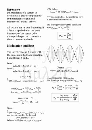 Resonance
; the tendency of a system to
oscillate at a greater amplitude at
some frequencies (natural
frequencies) than at others.
All system has its own frequency. If
a force is applied with the same
frequency of the system, the
damage is largest as it can reach
the maximum amplitude.
Modulation and Beat
The interference of 2 waves with
the same amplitude and direction,
but different 𝑘 and 𝜔
Wave1;
𝑦1(𝑥, 𝑡) = 𝐴 𝑠𝑖𝑛(𝑘1 𝑥 − 𝜔1 𝑡)
Wave2;
𝑦2(𝑥, 𝑡) = 𝐴 𝑠𝑖𝑛(𝑘2 𝑥 − 𝜔2 𝑡)
𝑦 = 𝑦1 + 𝑦2
𝑦
= 2𝐵 𝑐𝑜𝑠(𝑘 𝑚𝑜𝑑 𝑥 − 𝜔 𝑚𝑜𝑑 𝑡) 𝑠𝑖𝑛(𝑘 𝑎𝑣 𝑥 − 𝜔 𝑎𝑣 𝑡)
When, 𝑘 𝑚𝑜𝑑 =
𝑘2−𝑘1
2
,𝑘 𝑎𝑣 =
𝑘2+𝑘1
2
And, 𝜔 𝑚𝑜𝑑 =
𝜔2−𝜔1
2
,𝜔 𝑎𝑣 =
𝜔2+𝜔1
2
𝑓𝑏𝑒𝑎𝑡 = 𝑓1 − 𝑓2
𝑓 𝑚𝑜𝑑 =
𝜔 𝑚𝑜𝑑
2𝜋
=
1
2
𝑓2 − 𝑓1
Since,
𝑦
= 2𝐵 𝑐𝑜𝑠(𝑘 𝑚𝑜𝑑 𝑥 − 𝜔 𝑚𝑜𝑑 𝑡) 𝑠𝑖𝑛(𝑘 𝑎𝑣 𝑥 − 𝜔 𝑎𝑣 𝑡)
can be expressed in the form of
𝑦 = 𝐴 𝑠𝑖𝑛 𝑘𝑥 − 𝜔𝑡
When 𝐴 = 2𝐵 𝑐𝑜𝑠(𝑘 𝑚𝑜𝑑 𝑥 − 𝜔 𝑚𝑜𝑑 𝑡)
∴ We define,
𝐴 𝑚𝑜𝑑 = 2𝐵 𝑐𝑜𝑠(𝑘 𝑚𝑜𝑑 𝑥 − 𝜔 𝑚𝑜𝑑 𝑡)
***The amplitude of the combined wave
is a sinusoidal function also.
The average velocity of the combined
wave,𝑣 𝑝ℎ𝑎𝑠𝑒 = 𝑣 𝑎𝑣 =
𝜔 𝑎𝑣
𝑘 𝑎𝑣
𝑦𝑡𝑜𝑡𝑎𝑙propagates with 𝑓𝑎 𝑣, 𝑣 𝑎𝑣
The Envelope propagates with 𝑓 𝑚𝑜𝑑, 𝑣𝑔
𝑣𝑔 =
𝜔 𝑚𝑜𝑑
𝑘 𝑚𝑜𝑑
=
𝜔2 − 𝜔1
𝑘2 − 𝑘1
=
𝑑𝜔
𝑑𝑘
𝑣 𝑎𝑣 =
𝜔 𝑎𝑣
𝑘 𝑎𝑣
𝑦𝑡𝑜𝑡𝑎𝑙
𝐸𝑛𝑣𝑒𝑙𝑜𝑝𝑒 (𝐴 𝑚𝑜𝑑)
𝑣𝑔 =
𝜔2 − 𝜔1
𝑘2 − 𝑘1
=
𝑑𝜔
𝑑𝑘
 