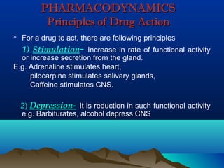 PHARMACODYNAMICSPHARMACODYNAMICS
Principles of Drug ActionPrinciples of Drug Action

For a drug to act, there are following principles
1) Stimulation- Increase in rate of functional activity
or increase secretion from the gland.
E.g. Adrenaline stimulates heart,
pilocarpine stimulates salivary glands,
Caffeine stimulates CNS.
2) Depression- It is reduction in such functional activity
e.g. Barbiturates, alcohol depress CNS
 