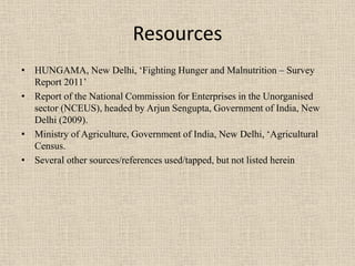 Resources
• HUNGAMA, New Delhi, ‘Fighting Hunger and Malnutrition – Survey
Report 2011’
• Report of the National Commission for Enterprises in the Unorganised
sector (NCEUS), headed by Arjun Sengupta, Government of India, New
Delhi (2009).
• Ministry of Agriculture, Government of India, New Delhi, ‘Agricultural
Census.
• Several other sources/references used/tapped, but not listed herein
 