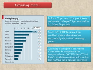 In India 59 per cent of pregnant women
are anemic, in Nepal 75 per cent and in
Sri Lanka 30 per cent.
Astonishing truths…
Since 1991 GDP has more than
doubled, while malnutrition has
decreased by only a few percentage
points.
According to the report of the National
Commission for enterprises in the
unorganized sector(NCEUS) about 77% of
India’s population continues to live on less
than Rs20 per capita per diem on average.
 