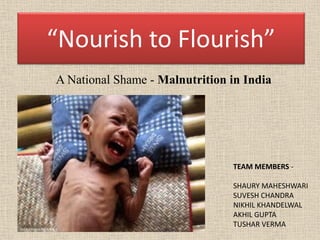 “Nourish to Flourish”
A National Shame - Malnutrition in India
TEAM MEMBERS -
SHAURY MAHESHWARI
SUVESH CHANDRA
NIKHIL KHANDELWAL
AKHIL GUPTA
TUSHAR VERMA
 