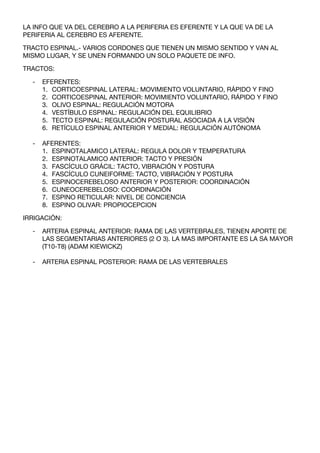 LA INFO QUE VA DEL CEREBRO A LA PERIFERIA ES EFERENTE Y LA QUE VA DE LA
PERIFERIA AL CEREBRO ES AFERENTE.

TRACTO ESPINAL.- VARIOS CORDONES QUE TIENEN UN MISMO SENTIDO Y VAN AL
MISMO LUGAR, Y SE UNEN FORMANDO UN SOLO PAQUETE DE INFO.

TRACTOS:

  -   EFERENTES:
      1. CORTICOESPINAL LATERAL: MOVIMIENTO VOLUNTARIO, RÁPIDO Y FINO
      2. CORTICOESPINAL ANTERIOR: MOVIMIENTO VOLUNTARIO, RÁPIDO Y FINO
      3. OLIVO ESPINAL: REGULACIÓN MOTORA
      4. VESTÍBULO ESPINAL: REGULACIÓN DEL EQUILIBRIO
      5. TECTO ESPINAL: REGULACIÓN POSTURAL ASOCIADA A LA VISIÓN
      6. RETÍCULO ESPINAL ANTERIOR Y MEDIAL: REGULACIÓN AUTÓNOMA

  -   AFERENTES:
      1. ESPINOTALAMICO LATERAL: REGULA DOLOR Y TEMPERATURA
      2. ESPINOTALAMICO ANTERIOR: TACTO Y PRESIÓN
      3. FASCÍCULO GRÁCIL: TACTO, VIBRACIÓN Y POSTURA
      4. FASCÍCULO CUNEIFORME: TACTO, VIBRACIÓN Y POSTURA
      5. ESPINOCEREBELOSO ANTERIOR Y POSTERIOR: COORDINACIÓN
      6. CUNEOCEREBELOSO: COORDINACIÓN
      7. ESPINO RETICULAR: NIVEL DE CONCIENCIA
      8. ESPINO OLIVAR: PROPIOCEPCION

IRRIGACIÓN:

  -   ARTERIA ESPINAL ANTERIOR: RAMA DE LAS VERTEBRALES, TIENEN APORTE DE
      LAS SEGMENTARIAS ANTERIORES (2 O 3). LA MAS IMPORTANTE ES LA SA MAYOR
      (T10-T8) (ADAM KIEWICKZ)

  -   ARTERIA ESPINAL POSTERIOR: RAMA DE LAS VERTEBRALES
 