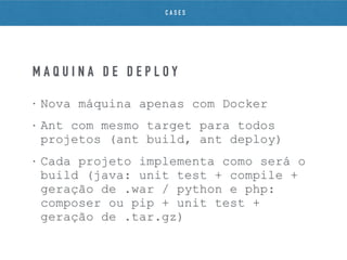 • Nova máquina apenas com Docker
• Ant com mesmo target para todos
projetos (ant build, ant deploy)
• Cada projeto implementa como será o
build (java: unit test + compile +
geração de .war / python e php:
composer ou pip + unit test +
geração de .tar.gz)
M Á Q U I N A D E D E P L O Y
C A S E S
 