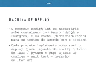 • O próprio script ant se necessário
sobe containers com banco (MySQL e
Postgres) e ou cache (Memcached/Redis)
para os testes de acordo com o sistema
• Cada projeto implementa como será o
deploy (java: ajuste de config e troca
do .war / python e php: ajuste de
configs + unit test + geração
de .tar.gz)
M Á Q U I N A D E D E P L O Y
C A S E S
 