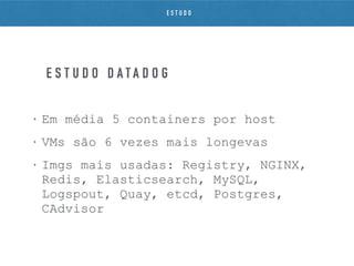 • Em média 5 containers por host
• VMs são 6 vezes mais longevas
• Imgs mais usadas: Registry, NGINX,
Redis, Elasticsearch, MySQL,
Logspout, Quay, etcd, Postgres,
CAdvisor
E S T U D O D A T A D O G
E S T U D O
 