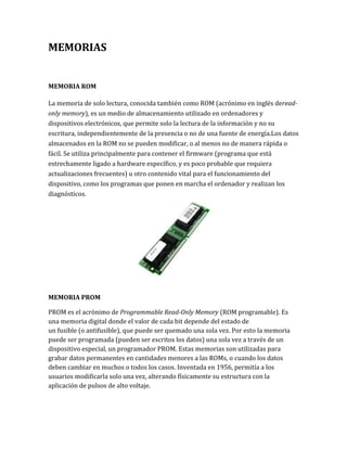 MEMORIAS


MEMORIA ROM

La memoria de solo lectura, conocida también como ROM (acrónimo en inglés deread-
only memory), es un medio de almacenamiento utilizado en ordenadores y
dispositivos electrónicos, que permite solo la lectura de la información y no su
escritura, independientemente de la presencia o no de una fuente de energía.Los datos
almacenados en la ROM no se pueden modificar, o al menos no de manera rápida o
fácil. Se utiliza principalmente para contener el firmware (programa que está
estrechamente ligado a hardware específico, y es poco probable que requiera
actualizaciones frecuentes) u otro contenido vital para el funcionamiento del
dispositivo, como los programas que ponen en marcha el ordenador y realizan los
diagnósticos.




MEMORIA PROM

PROM es el acrónimo de Programmable Read-Only Memory (ROM programable). Es
una memoria digital donde el valor de cada bit depende del estado de
un fusible (o antifusible), que puede ser quemado una sola vez. Por esto la memoria
puede ser programada (pueden ser escritos los datos) una sola vez a través de un
dispositivo especial, un programador PROM. Estas memorias son utilizadas para
grabar datos permanentes en cantidades menores a las ROMs, o cuando los datos
deben cambiar en muchos o todos los casos. Inventada en 1956, permitía a los
usuarios modificarla solo una vez, alterando físicamente su estructura con la
aplicación de pulsos de alto voltaje.
 