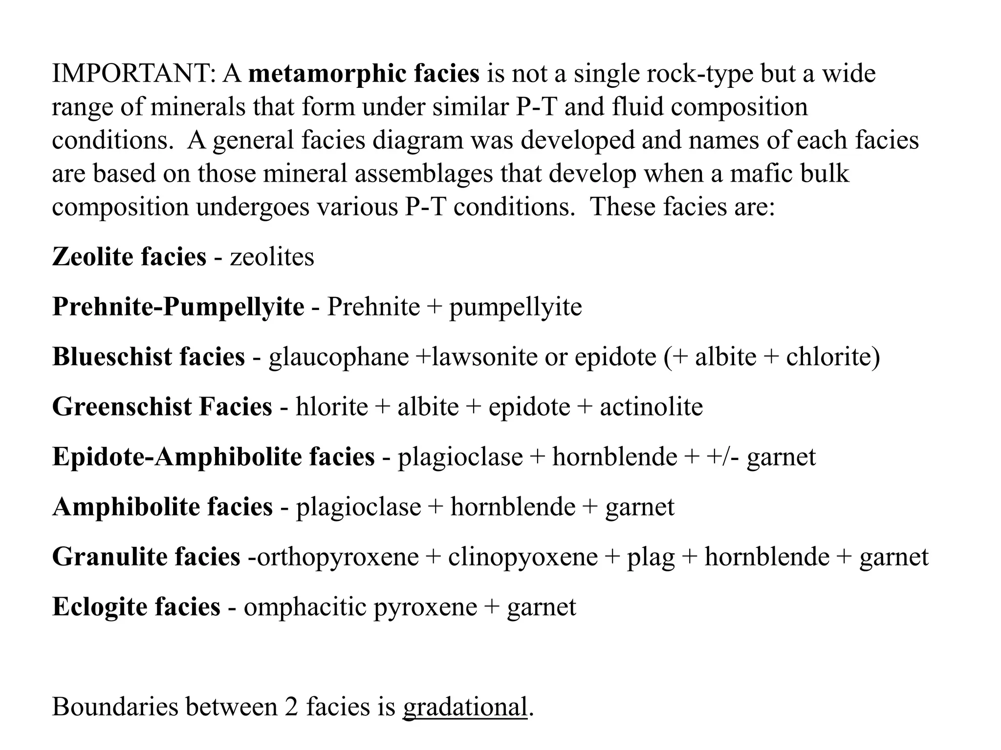 IMPORTANT: A metamorphic facies is not a single rock-type but a wide
range of minerals that form under similar P-T and fluid composition
conditions. A general facies diagram was developed and names of each facies
are based on those mineral assemblages that develop when a mafic bulk
composition undergoes various P-T conditions. These facies are:
Zeolite facies - zeolites
Prehnite-Pumpellyite - Prehnite + pumpellyite
Blueschist facies - glaucophane +lawsonite or epidote (+ albite + chlorite)
Greenschist Facies - hlorite + albite + epidote + actinolite
Epidote-Amphibolite facies - plagioclase + hornblende + +/- garnet
Amphibolite facies - plagioclase + hornblende + garnet
Granulite facies -orthopyroxene + clinopyoxene + plag + hornblende + garnet
Eclogite facies - omphacitic pyroxene + garnet
Boundaries between 2 facies is gradational.
 