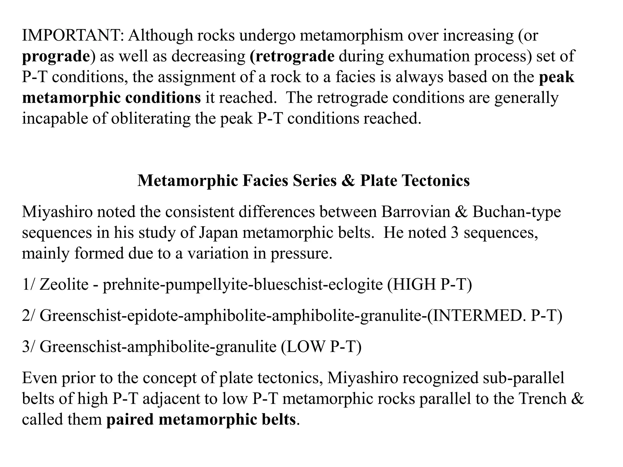IMPORTANT: Although rocks undergo metamorphism over increasing (or
prograde) as well as decreasing (retrograde during exhumation process) set of
P-T conditions, the assignment of a rock to a facies is always based on the peak
metamorphic conditions it reached. The retrograde conditions are generally
incapable of obliterating the peak P-T conditions reached.
Metamorphic Facies Series & Plate Tectonics
Miyashiro noted the consistent differences between Barrovian & Buchan-type
sequences in his study of Japan metamorphic belts. He noted 3 sequences,
mainly formed due to a variation in pressure.
1/ Zeolite - prehnite-pumpellyite-blueschist-eclogite (HIGH P-T)
2/ Greenschist-epidote-amphibolite-amphibolite-granulite-(INTERMED. P-T)
3/ Greenschist-amphibolite-granulite (LOW P-T)
Even prior to the concept of plate tectonics, Miyashiro recognized sub-parallel
belts of high P-T adjacent to low P-T metamorphic rocks parallel to the Trench &
called them paired metamorphic belts.
 