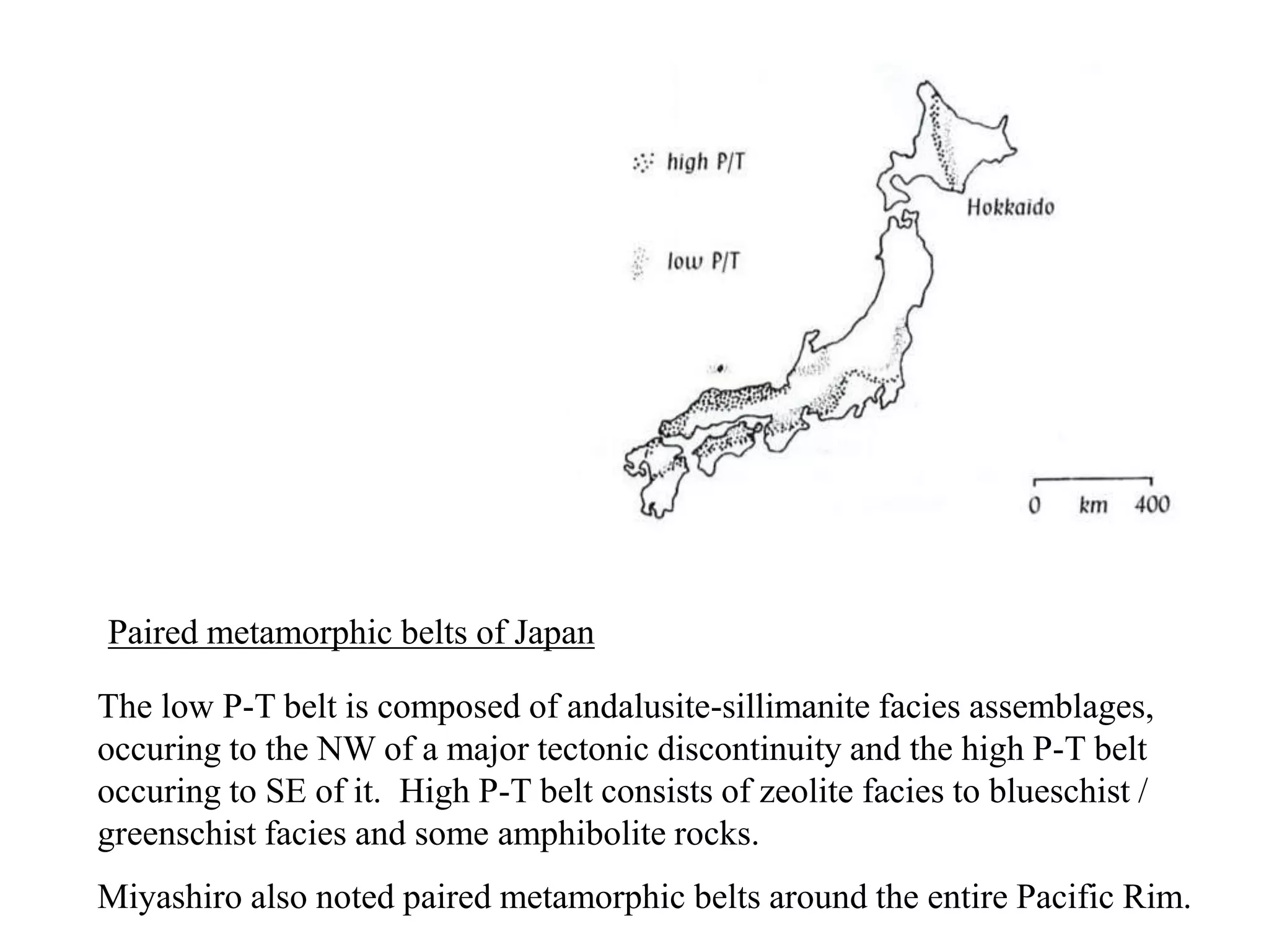 Paired metamorphic belts of Japan
The low P-T belt is composed of andalusite-sillimanite facies assemblages,
occuring to the NW of a major tectonic discontinuity and the high P-T belt
occuring to SE of it. High P-T belt consists of zeolite facies to blueschist /
greenschist facies and some amphibolite rocks.
Miyashiro also noted paired metamorphic belts around the entire Pacific Rim.
 
