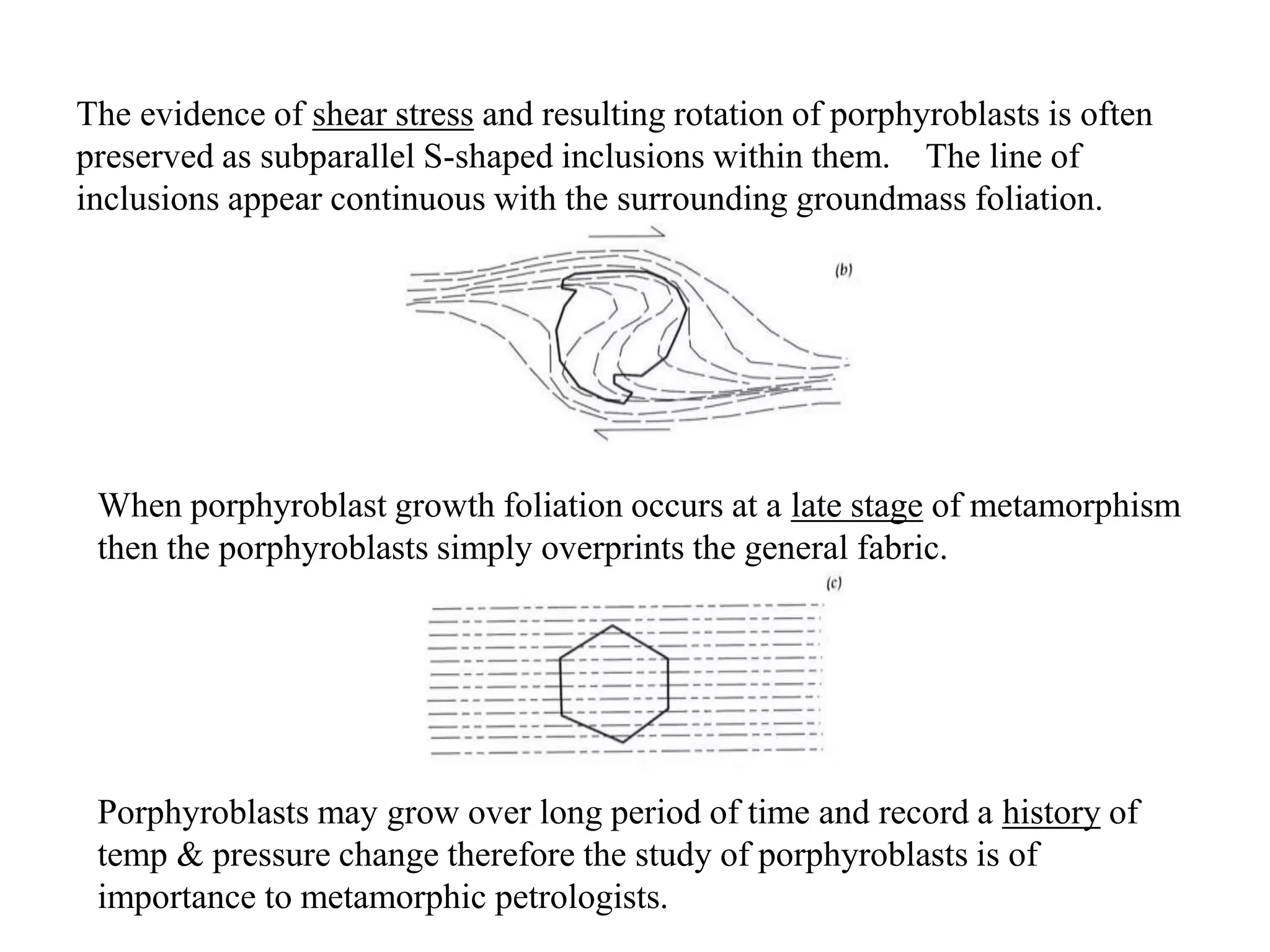 The evidence of shear stress and resulting rotation of porphyroblasts is often
preserved as subparallel S-shaped inclusions within them. The line of
inclusions appear continuous with the surrounding groundmass foliation.
When porphyroblast growth foliation occurs at a late stage of metamorphism
then the porphyroblasts simply overprints the general fabric.
Porphyroblasts may grow over long period of time and record a history of
temp & pressure change therefore the study of porphyroblasts is of
importance to metamorphic petrologists.
 