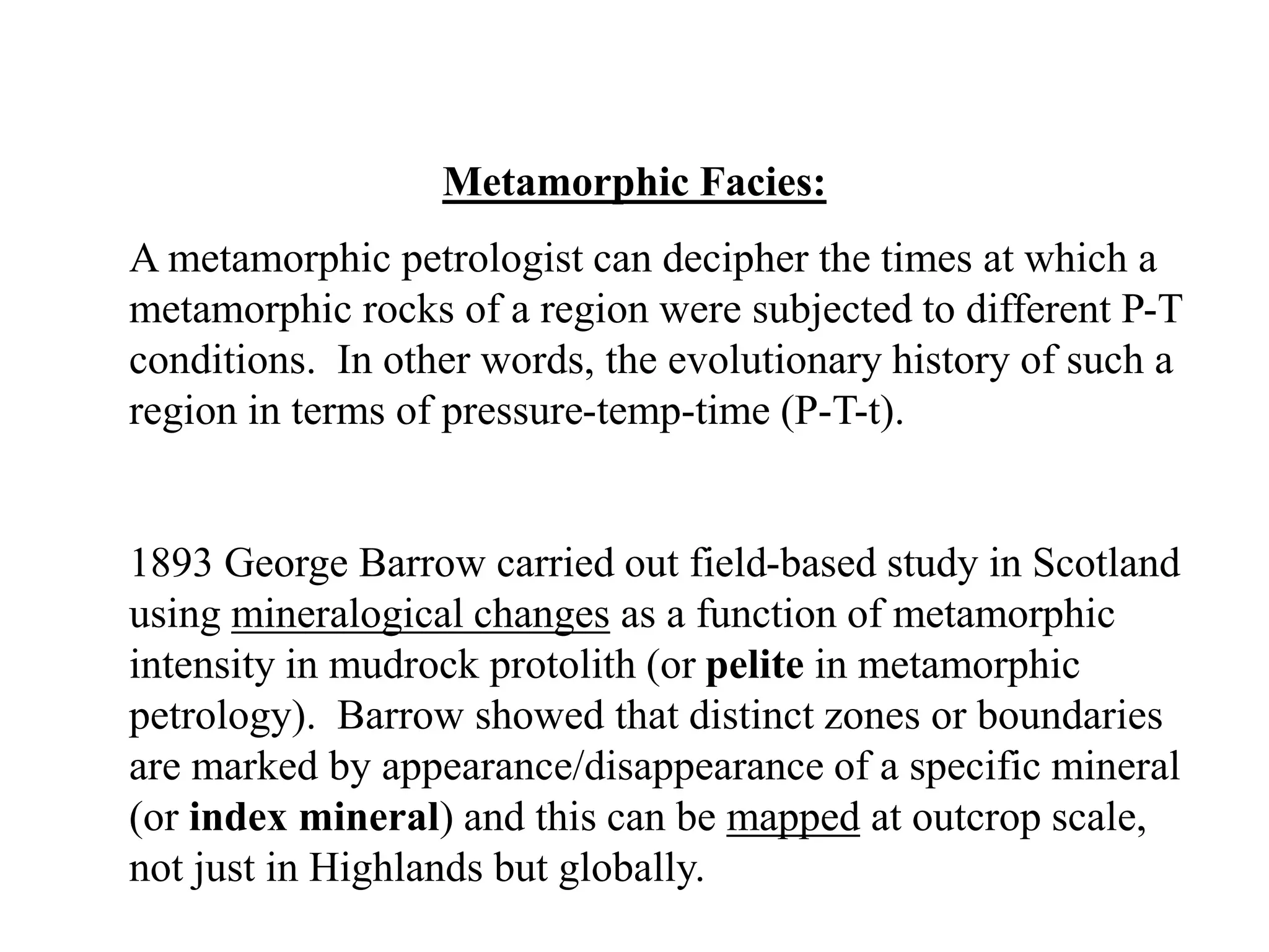 Metamorphic Facies:
A metamorphic petrologist can decipher the times at which a
metamorphic rocks of a region were subjected to different P-T
conditions. In other words, the evolutionary history of such a
region in terms of pressure-temp-time (P-T-t).
1893 George Barrow carried out field-based study in Scotland
using mineralogical changes as a function of metamorphic
intensity in mudrock protolith (or pelite in metamorphic
petrology). Barrow showed that distinct zones or boundaries
are marked by appearance/disappearance of a specific mineral
(or index mineral) and this can be mapped at outcrop scale,
not just in Highlands but globally.
 