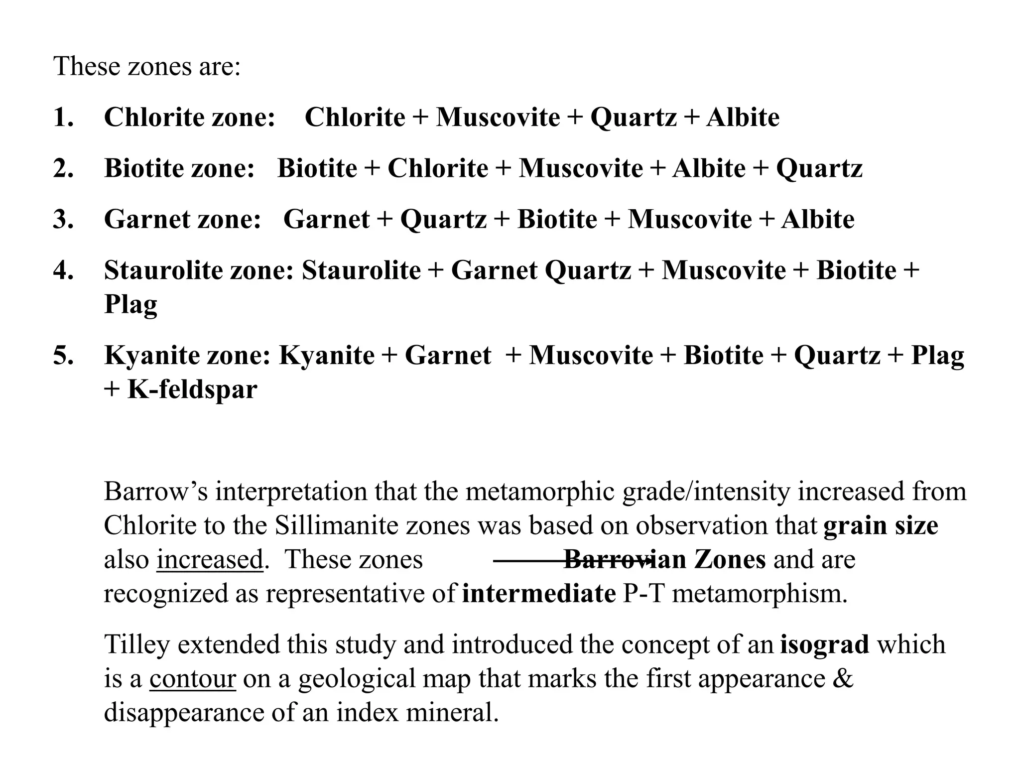 These zones are:
1. Chlorite zone: Chlorite + Muscovite + Quartz + Albite
2. Biotite zone: Biotite + Chlorite + Muscovite + Albite + Quartz
3. Garnet zone: Garnet + Quartz + Biotite + Muscovite + Albite
4. Staurolite zone: Staurolite + Garnet Quartz + Muscovite + Biotite +
Plag
5. Kyanite zone: Kyanite + Garnet + Muscovite + Biotite + Quartz + Plag
+ K-feldspar
Barrow’s interpretation that the metamorphic grade/intensity increased from
Chlorite to the Sillimanite zones was based on observation that grain size
also increased. These zones Barrovian Zones and are
recognized as representative of intermediate P-T metamorphism.
Tilley extended this study and introduced the concept of an isograd which
is a contour on a geological map that marks the first appearance &
disappearance of an index mineral.
 