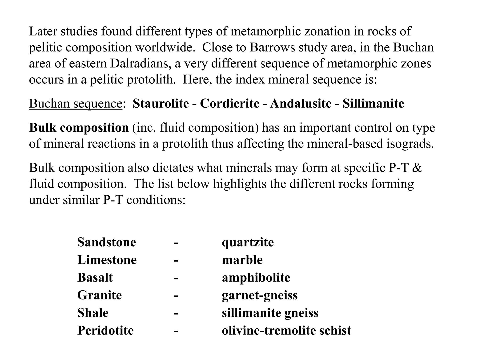 Later studies found different types of metamorphic zonation in rocks of
pelitic composition worldwide. Close to Barrows study area, in the Buchan
area of eastern Dalradians, a very different sequence of metamorphic zones
occurs in a pelitic protolith. Here, the index mineral sequence is:
Buchan sequence: Staurolite - Cordierite - Andalusite - Sillimanite
Bulk composition (inc. fluid composition) has an important control on type
of mineral reactions in a protolith thus affecting the mineral-based isograds.
Bulk composition also dictates what minerals may form at specific P-T &
fluid composition. The list below highlights the different rocks forming
under similar P-T conditions:
Sandstone - quartzite
Limestone - marble
Basalt - amphibolite
Granite - garnet-gneiss
Shale - sillimanite gneiss
Peridotite - olivine-tremolite schist
 