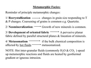 Metamorphic Facies:
Reminder of principle metamorphic changes:
1/ Recrystallization changes in grain size responding to T
& P changes. Coarsening of grains is common e.g. Quartzite.
2/ Neomineralization: Growth of new minerals is common.
3/ Development of oriented fabric A pervasive planar
fabric defined by parallel structural planes & lineation of minerals.
4/ Metasomatism if the bulk chemical composition is
affected by hot fluids metasomatized.
NOTE: Hot inter-granular fluids (commonly H2O & CO2 ) speed
up metamorphic reactions and fluids are heated by geothermal
gradient or igneous intrusion.
 