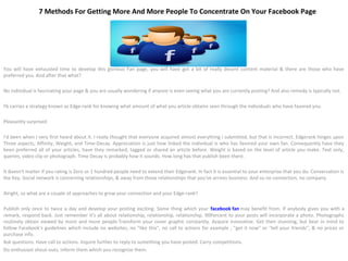 7 Methods For Getting More And More People To Concentrate On Your Facebook Page




You will have exhausted time to develop this glorious Fan page, you will have got a bit of really decent content material & there are those who have
preferred you. And after that what?

No individual is fascinating your page & you are usually wondering if anyone is even seeing what you are currently posting? And also remedy is typically not.

Fb carries a strategy known as Edge-rank for knowing what amount of what you article obtains seen through the individuals who have favored you.

Pleasantly surprised

I'd been when I very first heard about it. I really thought that everyone acquired almost everything I submitted, but that is incorrect. Edgerank hinges upon
Three aspects, Affinity, Weight, and Time-Decay. Appreciation is just how linked the individual is who has favored your own fan. Consequently have they
been preferred all of your articles, have they remarked, tagged or shared an article before. Weight is based on the level of article you make. Text only,
queries, video clip or photograph. Time Decay is probably how it sounds. How long has that publish been there.

It doesn't matter if you rating is Zero or 1 hundred people need to extend their Edgerank. In fact it is essential to your enterprise that you do. Conversation is
the Key. Social network is concerning relationships, & away from those relationships that you've arrives business. And so no connection, no company.

Alright, so what are a couple of approaches to grow your connection and your Edge-rank?

Publish only once to twice a day and develop your posting exciting. Some thing which your facebook fan may benefit from. If anybody gives you with a
remark, respond back. Just remember it's all about relationship, relationship, relationship. 90Percent to your posts will incorporate a photo. Photographs
routinely obtain viewed by more and more people.Transform your cover graphic constantly. Acquire innovative. Get then stunning, but bear in mind to
follow Facebook's guidelines which include no websites, no "like this", no call to actions for example , "get it now" or "tell your friends", & no prices or
purchase info.
Ask questions. Have call to actions. Inquire further to reply to something you have posted. Carry competitions.
Do enthusiast shout-outs, inform them which you recognize them.
 