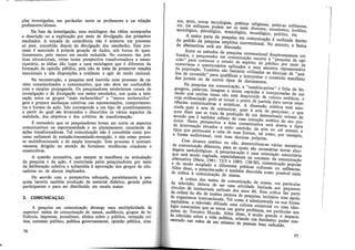 L
ções investigadas, em particular entre os professores e na relação
professores/alunos.
Na fase de investigação, uma reciclagem das idéias acompanha
a descrição ou a explicação por meio de divulgação dos primeiros
resultados. A tomada de consciência não é somente um processo
ex post, concebido depois da divulgação dos resultados. Este pro-
cesso é associado à própria geração de dados, sob forma de ques-
tionamento, pelo menos em escala reduzida. No contexto das prá-
ticas educacionais, vistas numa perspectiva transformadora e eman-
cipatória, as idéias dão lugar a uma reciclagem que é diferente da
formação da opinião pública, pois não se trata de promover reações
emocionais e sim disposições a conhecer e agir de modo racional.
Na reconstrução, a pesquisa está inserida num processo de ca-
ráter conscientizador e comunicativo, que não deve ser confundido
com a simples propaganda. Os pesquisadores estabelecem canais de
investigação e de divulgação nos meios estudados, nos quais a inte-
ração entre os grupos "mais esclarecidos" e "menos esclarecidos"
gera e prepara mudanças coletivas nas representações, comportamen-
tos e formas de ação. Isto corresponde a um tipo de questionamento
a partir do qual são levantados e discutidos os vários aspectos da
realidade, dos objetivos e dos critérios de transformação.
Ê necessário que os pesquisadores levem em conta os aspectos
comunicativos na espontaneidade e no planejamento consciente de
ações transformadoras. Tal comunicação não é concebida como pro-
cesso unilateral de emissão-transmissão-recepção, e sim coroo proces-
so multidirecionado e de ampla interação. Este processo é normati-
vamente dirigido no sentido de fortalecer tendências criadoras e
construtivas.
A questão normativa, que sempre se manifesta na articulação
da pesquisa e da ação, é controlada pelos pesquisadores por meio
da deliberação coletiva e submetida à aprovação dos grupos de edu-
cadores ou de alunos implicados.
De acordo com a perspectiva esboçada, paralelamente à pes-
quisa haveria também produção de material didático, gerada pelos
participantes e para ser distribuído em escala maior.
2. COMUNICAÇÃO
A pesquisa em comunicação abrange uma multiplicidade de
aspectos:- meios de comunicação de massa, audiência, grupos de in~
fluência, imprensa, jornalismo, efeitos sobre o público, recepção crí-
tica, contexto político, política governamental, opinião pública, cine-
76
ma, artes, novas tecnologias 'f l' .
etc. Os enfoques podem se; i:a~c?s r~ ig1osas, práticas militantes,
sociológico, psicológico, semiológic~1s t~~verls~s.: econô~ico, jurídico,
A . ' no og1co, pohtico etc
ma10r parte da pesquisa em co . _ , . • ·
do padrão .da pesquisa empírica conve:~~~c;;ça~ e realizada dentro
de alternativas está em discussão. . o entanto, a busca
Entre os métodos de pesquis .
lizados, o pesquisador em com ? co_nvenc1onal freqüentemente uti-
·- ,, un1cacao recorre à " . d
mao para conhecer 0 estado de , , . pesquisa e opi-
. esp1nto do públ' .
entrevistas e questionários aplicados 1co por meio .de
~a população.. Também são bastante ~·1~m~ amosti;a ~·epresentativa
hse de conteúdo" para qualific . u i iza as as tecmcas de "aná-
dos jorn.ais ou de outros tiposarde idnterpretar o conteúdo manifesto
e ocumentos
Na pesquisa em comunicação " , . ·.
guagens, palavras, imagens a sere:Uªca ~=~ena-pi:1ma" é feita de lin-
modo que muitas vezes não est, d p .as e mterpretadas de um
c_i:ja ~videnciação pode se tornar~ ~~~o~ido d~ valores estéticos, e
nencias comunicativas e artística p A d' e pa~tida para novas expe-
ciada quer à arte de co . s. imensao estética está asso-
. mumcar, quer à art d .
quer dizer que se trata da producão d e e i;esqmsar, o que
mundo que é também reflexo d , ~ um determmado retrato do
d e uma mtenc- t '· ·
utor. Nesta perspectiva a área . ~ªº es etJca do seu pro-
de intervencão situados a me1'0 ~o~uhn1cativa está aberta a tipos
t. , camm o da art ,
1pos que pertencem a uma de s f e ou ate mesmo a
a forma audiovisual com suas tue'as . onnas', ta'. como, por exemplo
' cmcas propnas. '
Com alcance estético ou não d
de comunicação diferente para a ' e~en".:_olvem-se várias tentativas
dagens metodológicas. A ~es uisa~a;~a1~ sao nec~ssárias novas abar-
que está sendo cogitada esp~ciàlm, ~ e uma orientação minoritária
alternativa (Mata, 1981 :' 72-5 e 19;~. el~~ contexto d? comunicação
e de modo acoplado a dif t . , . -50), comumcação popular
Além disso, a pesquisa-acão e:e~:byra~~as ~dlturais ou militantes.
de crítica à comunicacã~ de em iscuti a como possível meio
, massa.
A crítica dos meios de comunica -
da televisão, deixou de ser uma ativldªaº de. m_assa, em particular
cír.culos de intelectuais rad' . d de hmitada aos pequenos
d d 1ca1s os anos 60 E t , .
a or en;i do dia de muitos centros de : ~ a cn.tica faz parte
de orgamsmos internaciona1's T 1 p~squ1sa, mclus1ve com apoio
· ai· · a como e ad · · t d
capit ista, a televisão difund l m1ms ra a na sua forma
logia consumista que se tor e uma cu tura comercial ou uma ideo-
, d na um grave proble ·
pruses o Terceiro Mundo AI, di , ~a, em particular nos
da televisão sobre a vida polítiem ~sod e mmto grande o impacto
centrado nas mãos de um , ca, cdnan o um fantástico poder con-
numero e pessoas bem reduzido.
77
 