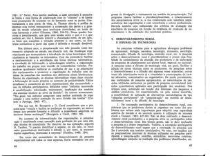 1981: 2.ª Parte). Para muitos analistas, a ação associada à pesquisa
se limita a uma forma de colaboracão com os "clientes" e se baseia
num pressuposto de consenso ou cÍe harmonia entre as partes. Cón·
trariamente a este ponto de vista, A. Thomas aborda a análise de
sistemas com outros pressupostos: a cooperação das partes e a gera-
ção de tensão orientada para mudanças controladas, ao invés de
uma harmonia a priori (Thomas, 1980: 339-53). Nesse quadro fun·
ciona a pesquisa-ação, que gera uma tensão entre o que é e o que
poderia ser, isto é, fazendo intervir a dissociação entre, de um lado,
os fatos que compõem a situação presente e, por outro, as dire-
trizes normativas a partir das quais é definida a situação desejável.
Nos últimos anos, a pesquisa-ação tem sido pensada como ins-
trumento adaptado ao estudo, em situaç!'io real, das mudanças orga-
nizacionais que acompanham a introdução de novas tecnologias, prin-
cipalmente as baseadas na informática. Com ela pretende-se facilitar
a implementação e a assimilação das novas técnicas informáticas,
a circulação da informação, a aprendizagem coletiva, a organização
do trabalho em grupos com reunião de competências variadas. Pre-
tende-se igualmente melhorar as condições de uso e as adaptações
dos equipamentos e promover a organização do trabalho com sis-
temas de consultas dos membros dos diferentes níveis hierárquicos.
Dentro da organização, as técnicas informáticas visam fazer. circular
a informação de modo propício ao aumento da produtividade. Vários
estudiosos e consultores da área organizacional têm recomendado o
uso de métodos participativos, definidos como "métodos recorrendo
à sensibilização, informação, treinamento, implicação dos usuários
dos sistemas técnicos ao nível da decisão". Os autores acrescentam:
"Em geral, tais métodos asseguram uma melhor aceitação da orga-
nizacão e uma melhor aceitacão da nova divisão das tarefas" (Cot-
tave, e Faverge, 1982: 47).,
Por sua vez, M. Bourgeois e D. Carré consideram que a pes-
quisa-ação "suscita e facilita as mudanças da organização, ao mesmo
tempo que permite formular e difundir a experiência adquirida no
decorrer dessas mudanças" (Bourgeois e Carré, 1982: 98).
No contexto da informatização das organizações, a pesquisa-
-ação é considerada como operação mais profunda do que uma sim-
ples técnica de consultoria. No decorrer da sua aplicação, segundo
H. Tardieu, "é preciso identificar e separar, de um lado, os resul-
tados generalizáveis destinados à difusão e, por outro, as recomen-
dações específicas, destinadas à empresa" (Tardieu, 1982: 124).
Em torno das necessidades do desenvolvimento da pesquisa
organizacional sob todos os seus aspectos, faz-se necessário um pro-
86
grama de divulgação e treinamento em matéria de pesquisa-ação. Tal
programa visaria facilitar a pluridisciplinaridade, o relacionamento
dos pesquisadores entre si, a sua colaboração com membros repre-
sentativos das organizações e com consultores e outros profissionais.
Haveria também uma rediscussão dos critérios de avaliacão dos
resultados da pesquisa em função da exigência de produçã~ de co-
nhecimento e da satisfação dos interesses práticos.
5. DESENVOLVIMENTO RURAL
E DIFUSÃO DE TECNOLOGIA
As pesquisas voltadas para a agricultura abrangem problemas
de agronomia, biologia, pecuária, tecnologia, economia, sociologia,
comunicação, difusão de tecnologia, extensão rural, etc. A pesquisa
sobre o desenvolvimento rural é pluridisciplinar e possui uma fina-
lidade de conhecimento da situação dos produtores e de elaboração
de propostas de planejamento nos planos local, regional ou nacional.
A pesquisa sobre a difusão de tecnologia visa, em geral, facilitar a
adoção de novas técnicas entre os produtores. As pesquisas sobre
o desenvolvimento e a difusão são algumas vezes separadas; outras
vezes são relacionadas entre si e vinculadas a preocupações de cará-
ter educativo, comunicativo ou organizativo. De modo prevalecente,
nas instituições de pesquisa agropecuária, as metodologias de pes-
quisa utilizadas pertencem ao padrão de pesquisa convencional (mé-
todos quantitativos aplicados sem participação dos usuários). Nos
últimos anos, sobretudo em função dos interesses dos pequenos e
médios produtores, foi experimentada, ou pelo menos discutida,
a possibilidade de aplicação de alternativas metodológicas de tipo
"pesquisa participante" ou "pesquisa-ação" em matéria de desen-
volvimento rural e de difusão de tecnologia.
1. Na concepção participativa do desenvolvimento rural, con-
sidera-se que os produtores devem se organizar em torno dos pro-
blemas que acham mais importantes para adquirir uma capacidade
coletiva de decisão e de controle quanto à utilização de recursos
(Gow _e Vansant, 1983: 427-46). Não se deve confundir o desenvol-
vimento rural participativo e a pesquisa ativa ou participativa sobre
o desenvolvimento rural. Em termos gerais, não se deve confundir
a pesquisa e ? objeto pesquisado. Todavia, a concepção participativa
do desenvolvimento rural sugere que a concepção da pesquisa que
lhe é ass?ciada seja também participativa. No caso, isto implica que
o~ pesqmsadores recorram às técnicas utilizadas em pesquisa parti-
cipante e pesquisa-ação: reuniões, seminários, entrevistas coletivas
aprendizagem conjunta na resolução dos problemas identificados, etc'.
87
 