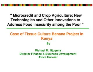 " Microcredit and Crop Agriculture: New
 Technologies and Other Innovations to
Address Food Insecurity among the Poor "

 Case of Tissue Culture Banana Project In
                 Kenya
                        By

                  Michael M. Njuguna
      Director Finance & Business Development
                    Africa Harvest
 