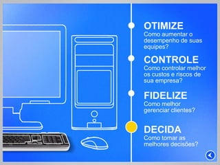OTIMIZE
Como aumentar o
desempenho de suas
equipes?

CONTROLE
Como controlar melhor
os custos e riscos de
sua empresa?

FIDELIZE
Como melhor
gerenciar clientes?


DECIDA
Como tomar as
melhores decisões?
 