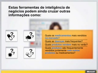 Estas ferramentas de inteligência de
negócios podem ainda cruzar outras
informações como:




                     Quais os medicamentos mais vendidos
                     no mercado?
                     Quais as doenças mais frequentes?
                     Quais produtos vendem mais no verão?
                     Quais produtos são frequentemente
                     vendidos juntamente com outros
                     produtos ou medicamentos?
 