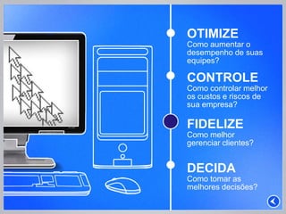 OTIMIZE
Como aumentar o
desempenho de suas
equipes?

CONTROLE
Como controlar melhor
os custos e riscos de
sua empresa?

FIDELIZE
Como melhor
gerenciar clientes?


DECIDA
Como tomar as
melhores decisões?
 