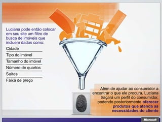 Luciana pode então colocar
em seu site um filtro de
busca de imóveis que
incluem dados como:
Cidade
Tipo do imóvel
Tamanho do imóvel
Número de quartos
Suítes
Faixa de preço

                                 Além de ajudar ao consumidor a
                             encontrar o que ele procura, Luciana
                                 traçará um perfil do consumidor,
                               podendo posteriormente oferecer
                                        produtos que atenda as
                                        necessidades do cliente
 