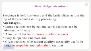 Base sledge microtome
Specimen is held stationary and the knife slides across the
top of the specimen during processing.
Advantages-
• Large sections can be cut and serial sections can be
obtained with ease
• Also useful for hard tissues or whole mounts
• Easy to operate and maintain
• Gives sections of excellent quality; especially useful in
large neuropathic and ophthalmic sections.
 