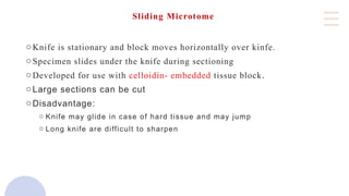 Sliding Microtome
oKnife is stationary and block moves horizontally over kinfe.
oSpecimen slides under the knife during sectioning
oDeveloped for use with celloidin- embedded tissue block.
oLarge sections can be cut
oDisadvantage:
o Knife may glide in case of hard tissue and may jump
o Long knife are difficult to sharpen
 