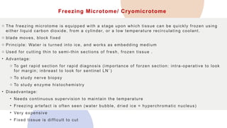 Freezing Microtome/ Cryomicrotome
o The freezing microtome is equipped with a stage upon which tissue can be quickly frozen using
either liquid carbon dioxide, from a cylinder, or a low temperature recirculating coolant.
o blade moves, block fixed
o Principle: Water is turned into ice, and works as embedding medium
o Used for cutting thin to semi-thin sections of fresh, frozen tissue .
• Advantage:
o To get rapid section for rapid diagnosis (importance of forzen section: intra-operative to look
for margin; inbreast to look for sentinel LN`)
o To study nerve biopsy
o To study enzyme histochemistry
• Diaadvantage:
• Needs continuous supervision to maintain the temperature
• Freezing artefact is often seen (water bubble, dried ice = hyperchromatic nucleus)
• Very expensive
• Fixed tissue is difficult to cut
 