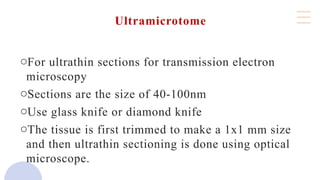 Ultramicrotome
oFor ultrathin sections for transmission electron
microscopy
oSections are the size of 40-100nm
oUse glass knife or diamond knife
oThe tissue is first trimmed to make a 1x1 mm size
and then ultrathin sectioning is done using optical
microscope.
 