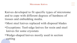 Microtome Knives
Knives developed to fit specific types of microtome
and to cope with different degrees of hardness of
tissues and embedding media.
•Most steel knives replaced with disposal blades
•Exceptions: Tool-edge knives for resin and steel
knives for some cryostats
•Wedge-shaped knives mostly used in section
cutting
 