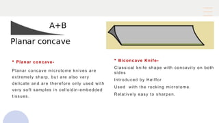  Planar concave-
Planar concave microtome knives are
extremely sharp, but are also very
delicate and are therefore only used with
very soft samples in celloidin-embedded
tissues.
 Biconcave Knife-
Classical knife shape with concavity on both
sides
Introduced by Heiffor
Used with the rocking microtome.
Relatively easy to sharpen.
 