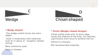  Wedge shaped-
The wedge profile knives are more
stable.
Used in moderately hard materials,
such as in epoxy or cryogenic sample
cutting.
More commonly used.
Easy to sharpen
 Chisel (Wedge) shaped designs-
Chisel profile knife with its blunt edge,
raises the stability of the knife, but requires
significantly more force to achieve the cut.
Difficult to sharpen.
Not recommended presently.
 