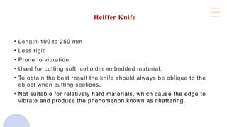 Heiffer Knife
• Length-100 to 250 mm
• Less rigid
• Prone to vibration
• Used for cutting soft, celloidin embedded material.
• To obtain the best result the knife should always be oblique to the
object when cutting sections.
• Not suitable for relatively hard materials, which cause the edge to
vibrate and produce the phenomenon known as chattering.
 