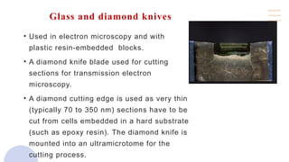 Glass and diamond knives
• Used in electron microscopy and with
plastic resin-embedded blocks.
• A diamond knife blade used for cutting
sections for transmission electron
microscopy.
• A diamond cutting edge is used as very thin
(typically 70 to 350 nm) sections have to be
cut from cells embedded in a hard substrate
(such as epoxy resin). The diamond knife is
mounted into an ultramicrotome for the
cutting process.
 