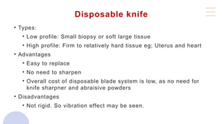 Disposable knife
• Types:
• Low profile: Small biopsy or soft large tissue
• High profile: Firm to relatively hard tissue eg; Uterus and heart
• Advantages
• Easy to replace
• No need to sharpen
• Overall cost of disposable blade system is low, as no need for
knife sharpner and abraisive powders
• Disadvantages
• Not rigid. So vibration effect may be seen.
 