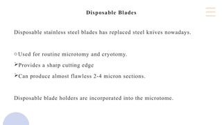 Disposable Blades
Disposable stainless steel blades has replaced steel knives nowadays.
oUsed for routine microtomy and cryotomy.
Provides a sharp cutting edge
Can produce almost flawless 2-4 micron sections.
Disposable blade holders are incorporated into the microtome.
 