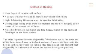 Method of Honing-
• Hone is placed on non skid surface
• A damp cloth may be used-to prevent movement of the hone
• Light lubricating Oil/soapy water is used for lubrication
• Cutting edge facing away from the operator and the heel roughly at the
centre of the nearest end of hone
• Knife held between the thumb and fore finger, thumb on the back and
forefinger on the front surface
The knife is pushed forward diagonally from heel to toe to the other end
of the hone, turned over on its back and moved across the hone until the
heel is in the centre with the cutting edge leading and then brought back
diagonally. It is then turned across the hone to its original position
 